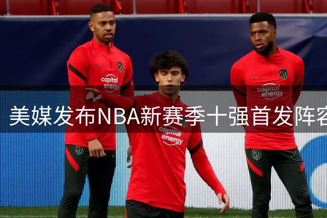美媒发布NBA新赛季十强首发阵容榜单 76人雷霆分列前二